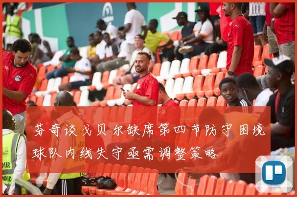 芬奇谈戈贝尔缺席第四节防守困境球队内线失守亟需调整策略