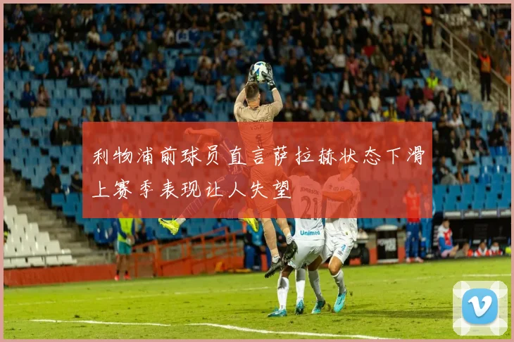 利物浦前球员直言萨拉赫状态下滑上赛季表现让人失望