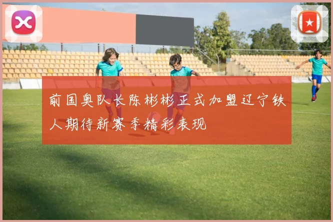 前国奥队长陈彬彬正式加盟辽宁铁人期待新赛季精彩表现