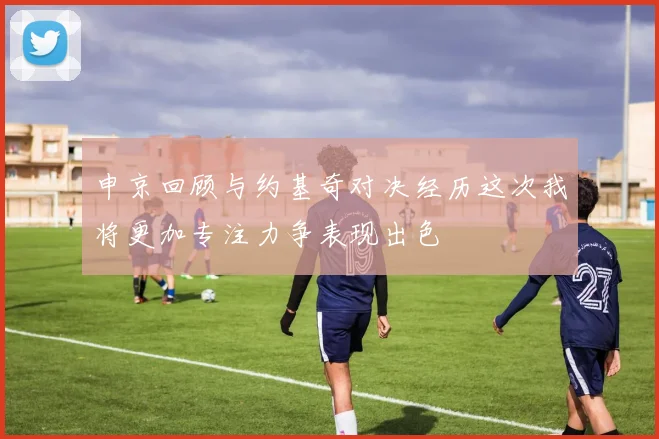 申京回顾与约基奇对决经历这次我将更加专注力争表现出色