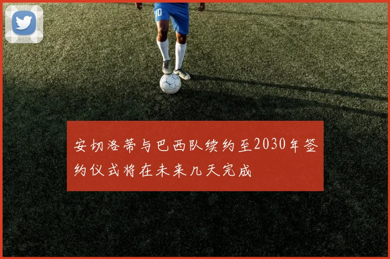 安切洛蒂与巴西队续约至2030年签约仪式将在未来几天完成
