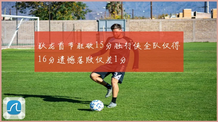 狄龙首节狂砍15分独行侠全队仅得16分遗憾落败仅差1分