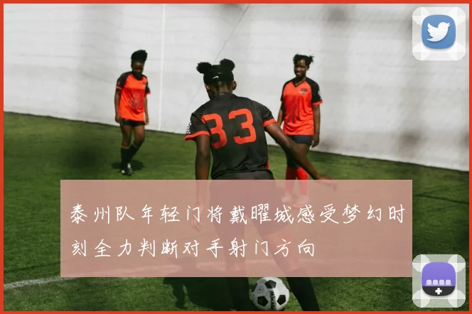 泰州队年轻门将戴曜城感受梦幻时刻全力判断对手射门方向