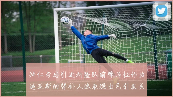 拜仁考虑引进科隆队前锋马拉作为迪亚斯的替补人选表现出色引发关注