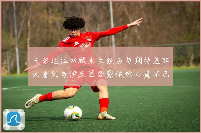 卡尔达拉回顾米兰经历与期待差距大看到与伊瓜因合影依然心痛不已