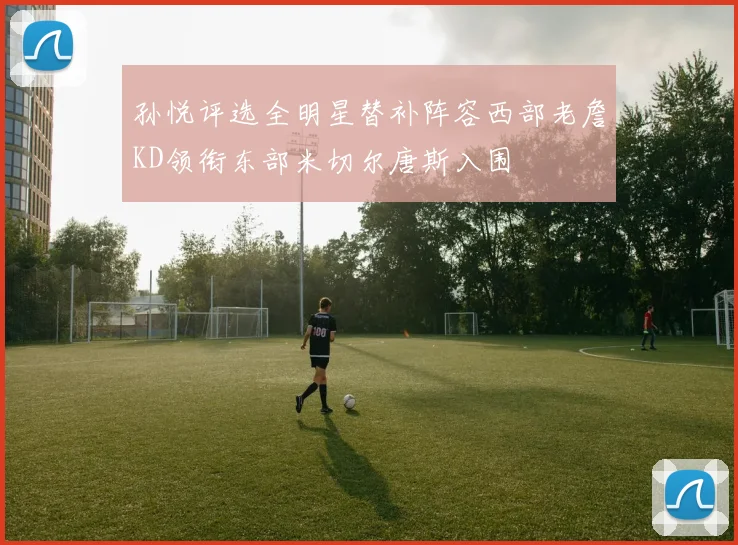 孙悦评选全明星替补阵容西部老詹KD领衔东部米切尔唐斯入围