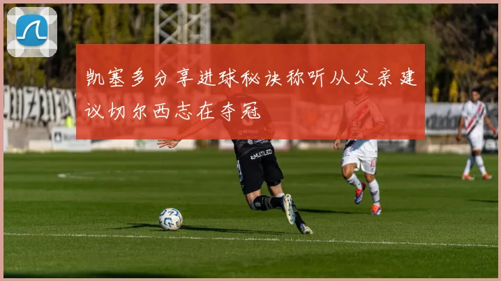 凯塞多分享进球秘诀称听从父亲建议切尔西志在夺冠