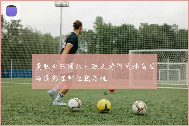 曼联全队团结一致支持阿莫林高层沟通彰显帅位稳定性