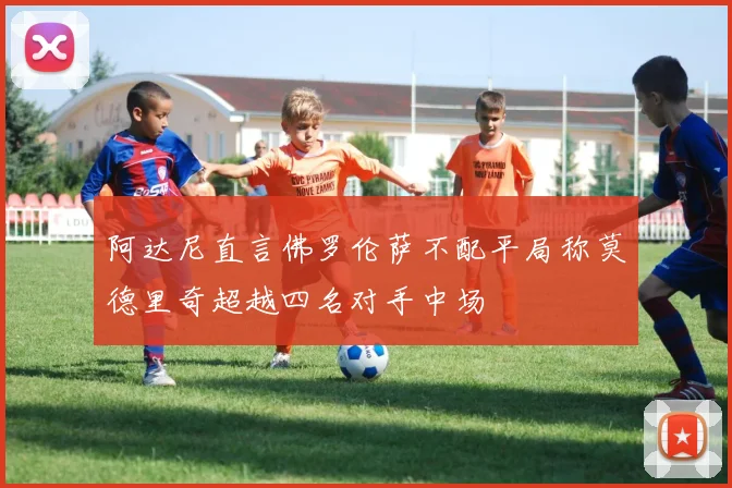 阿达尼直言佛罗伦萨不配平局称莫德里奇超越四名对手中场