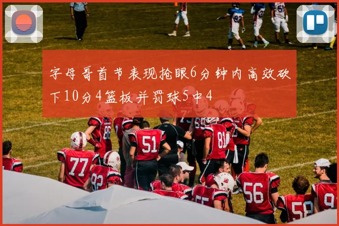 字母哥首节表现抢眼6分钟内高效砍下10分4篮板并罚球5中4