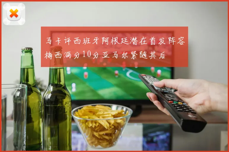 马卡评西班牙阿根廷潜在首发阵容梅西满分10分亚马尔紧随其后