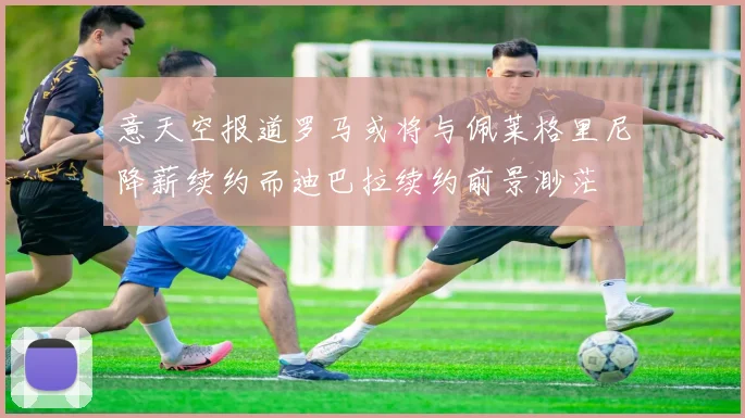 意天空报道罗马或将与佩莱格里尼降薪续约而迪巴拉续约前景渺茫