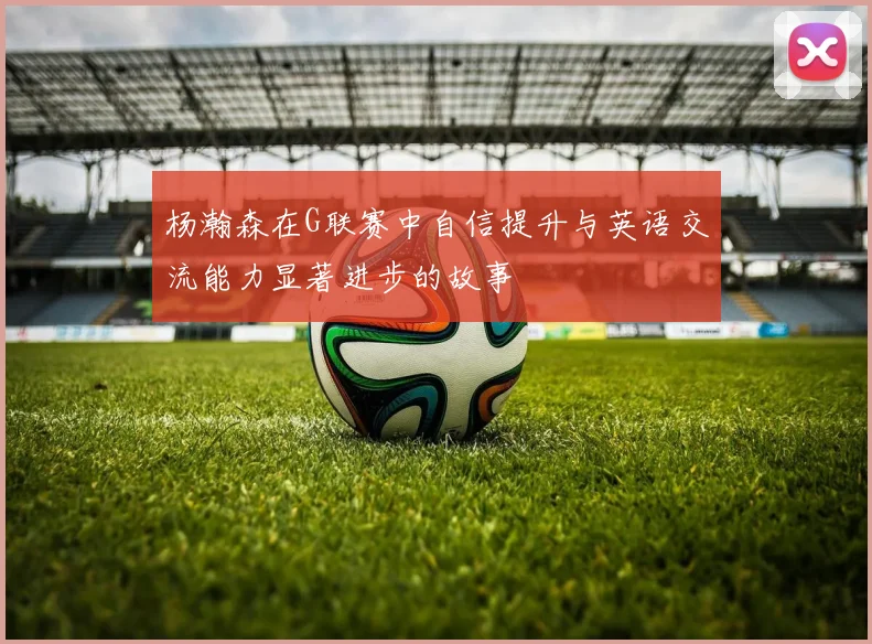 杨瀚森在G联赛中自信提升与英语交流能力显著进步的故事