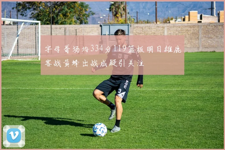 字母哥场均334分119篮板明日雄鹿客战黄蜂出战成疑引关注