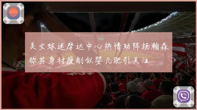 美女球迷摩达中心热情助阵杨瀚森称其身材瘦削似婴儿肥引关注