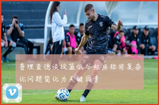 普理查德谈投篮低谷经历称将复杂化问题简化为关键因素
