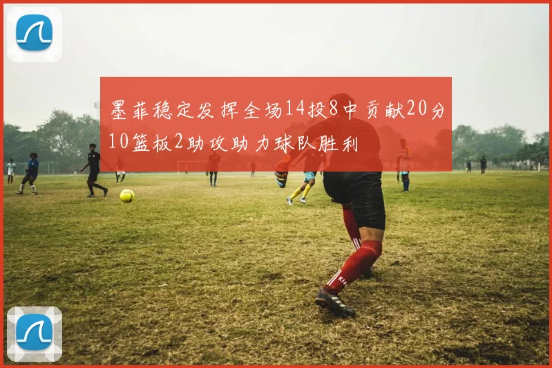 墨菲稳定发挥全场14投8中贡献20分10篮板2助攻助力球队胜利