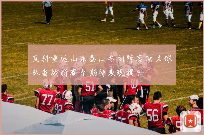 瓦科重返山东泰山冬训阵容助力球队备战新赛季期待表现提升