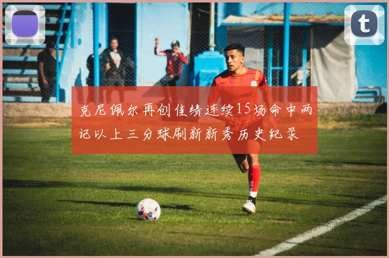 克尼佩尔再创佳绩连续15场命中两记以上三分球刷新新秀历史纪录