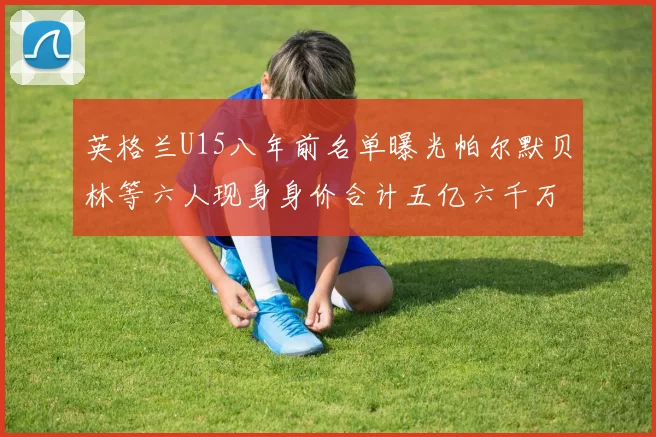 英格兰U15八年前名单曝光帕尔默贝林等六人现身身价合计五亿六千万