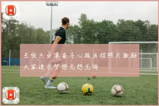 王俊杰分享奋斗心路历程照片激励大家追求梦想无怨无悔