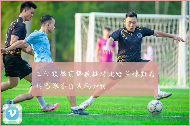 三位顶级前锋数据对比哈兰德凯恩姆巴佩各自表现如何