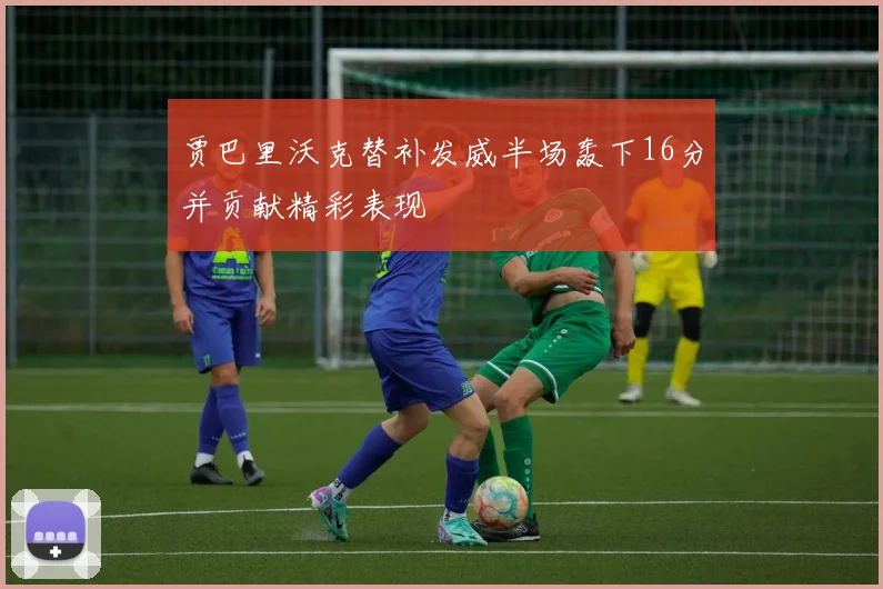 贾巴里沃克替补发威半场轰下16分并贡献精彩表现