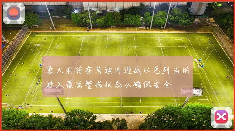 意大利将在乌迪内迎战以色列当地进入最高警戒状态以确保安全