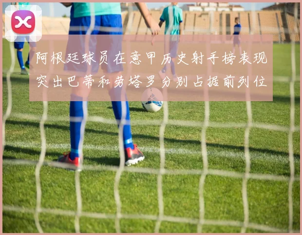 阿根廷球员在意甲历史射手榜表现突出巴蒂和劳塔罗分别占据前列位置