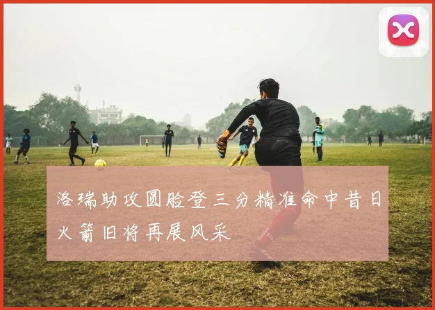 洛瑞助攻圆脸登三分精准命中昔日火箭旧将再展风采