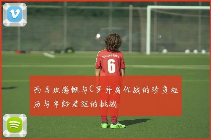 西马坎感慨与C罗并肩作战的珍贵经历与年龄差距的挑战