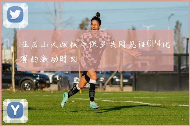 亚历山大叔叔与保罗共同见证CP4比赛的激动时刻