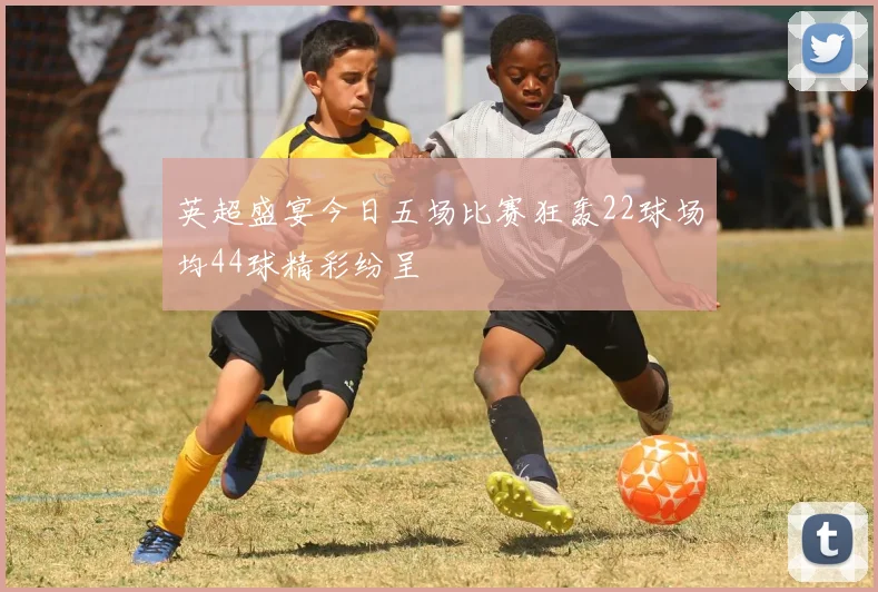 英超盛宴今日五场比赛狂轰22球场均44球精彩纷呈