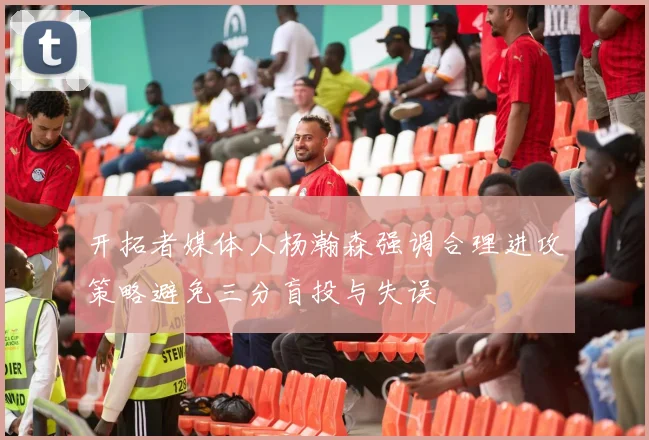 开拓者媒体人杨瀚森强调合理进攻策略避免三分盲投与失误