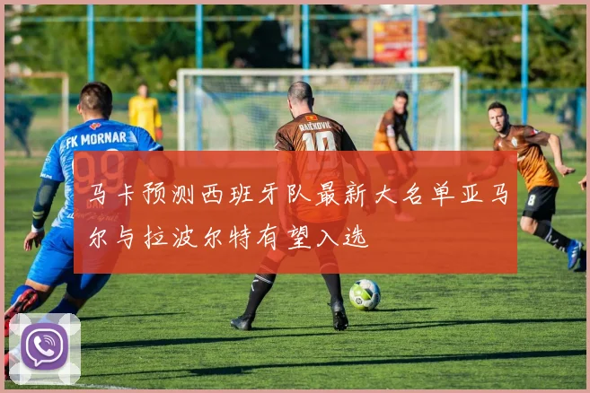 马卡预测西班牙队最新大名单亚马尔与拉波尔特有望入选