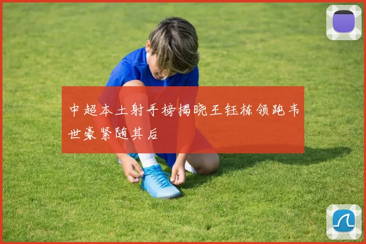 中超本土射手榜揭晓王钰栋领跑韦世豪紧随其后